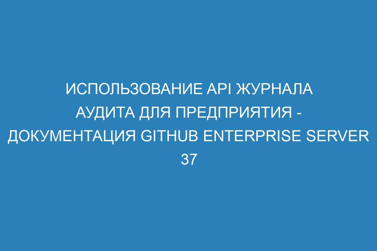 Использование API журнала аудита для предприятия - Документация GitHub Enterprise Server 37