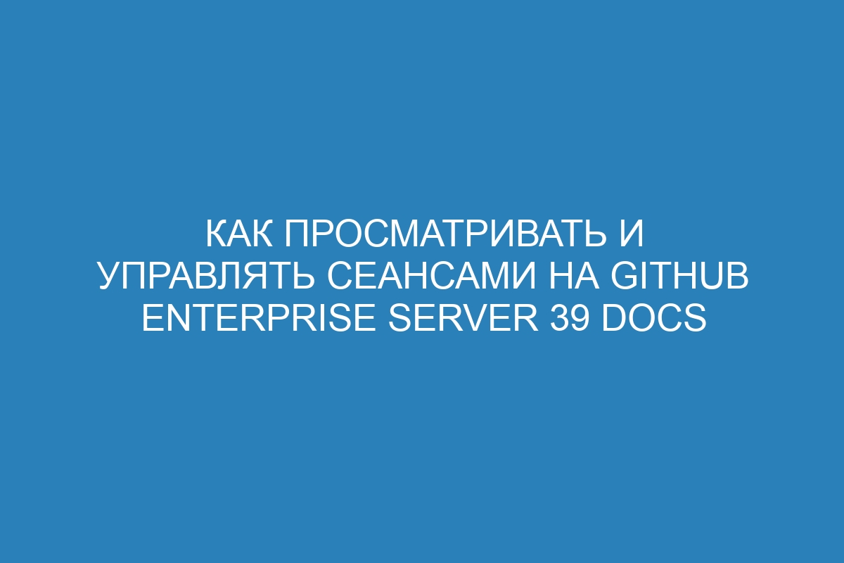 Как просматривать и управлять сеансами на GitHub Enterprise Server 39 Docs