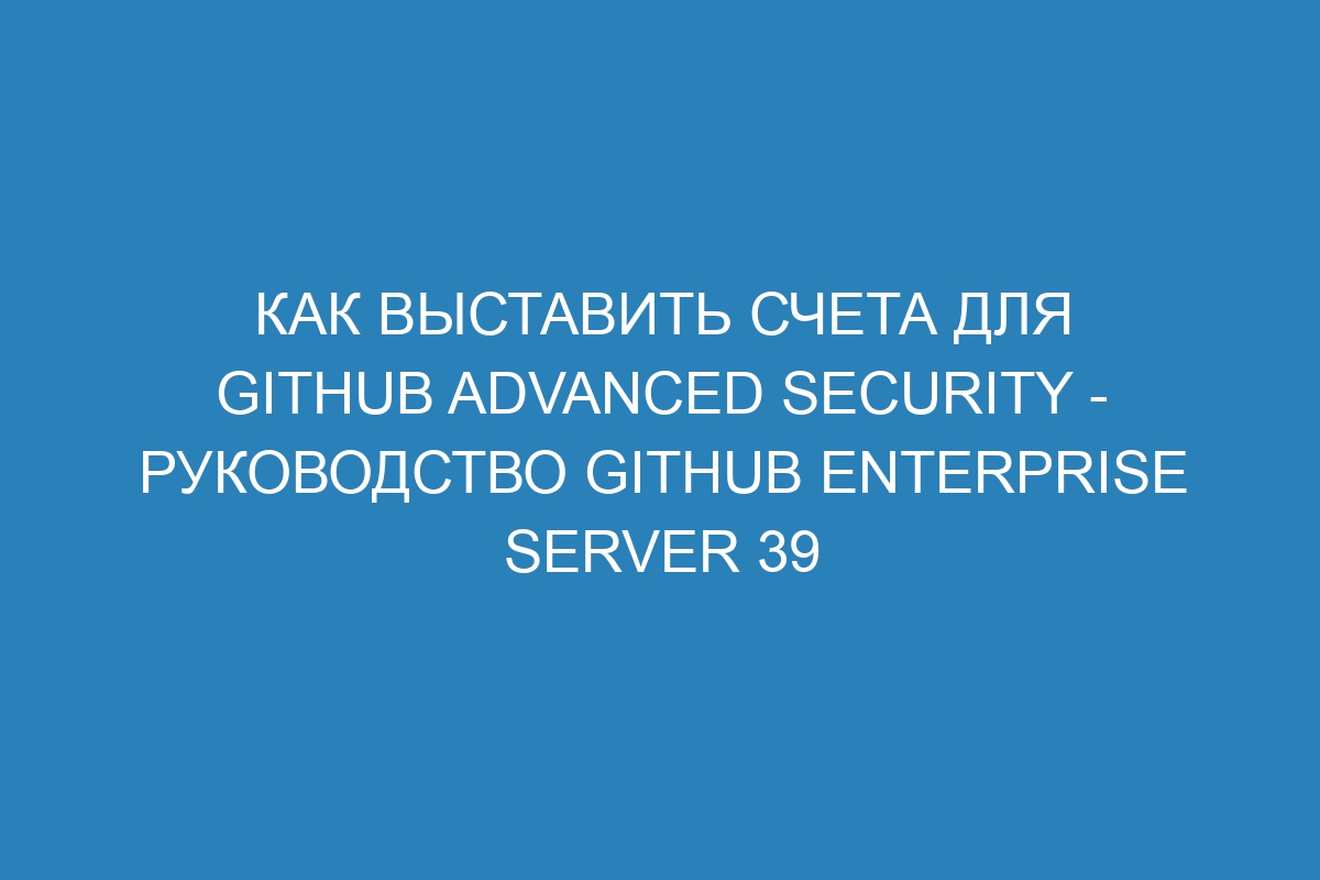 Как выставить счета для GitHub Advanced Security - руководство GitHub Enterprise Server 39