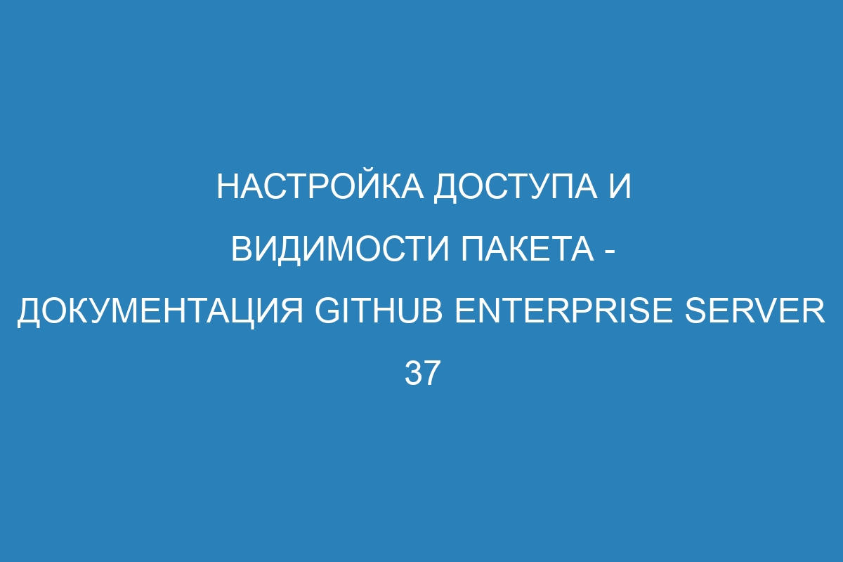 Настройка доступа и видимости пакета - документация GitHub Enterprise Server 37