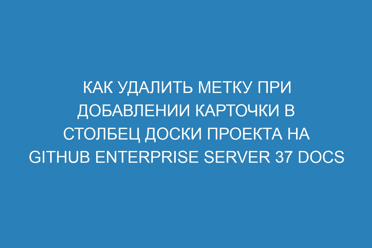 Как удалить метку при добавлении карточки в столбец доски проекта на GitHub Enterprise Server 37 Docs