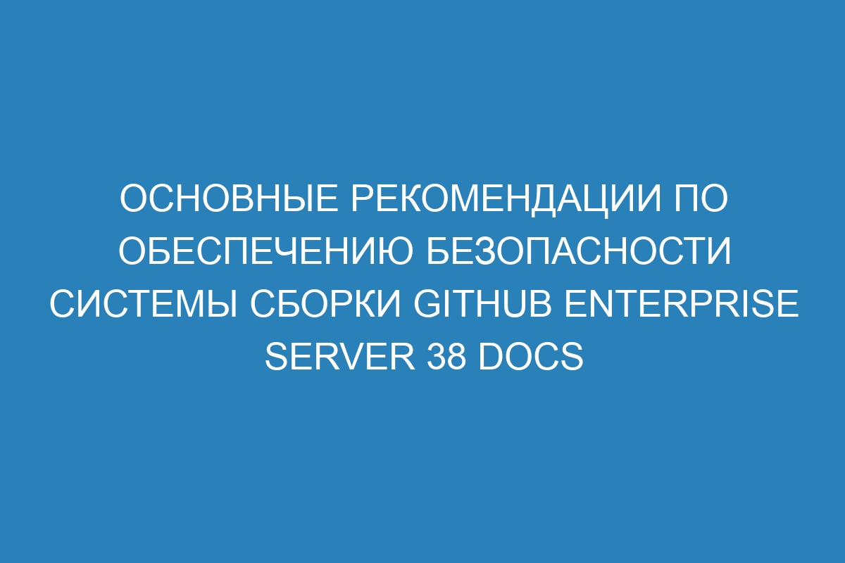 Основные рекомендации по обеспечению безопасности системы сборки GitHub Enterprise Server 38 Docs