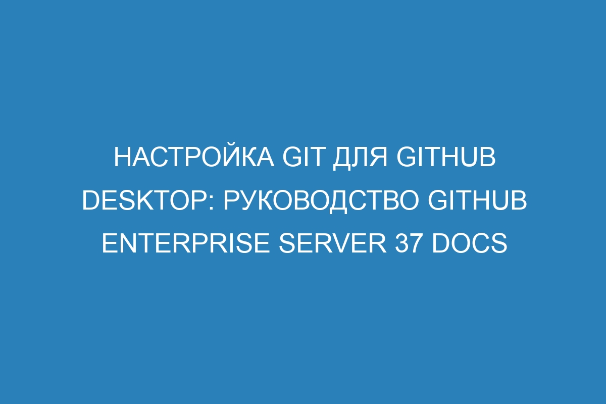 Настройка Git для GitHub Desktop: руководство GitHub Enterprise Server 37 Docs