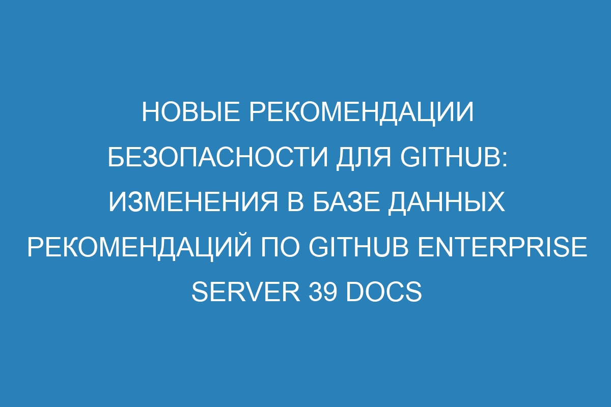 Новые рекомендации безопасности для GitHub: изменения в базе данных рекомендаций по GitHub Enterprise Server 39 Docs