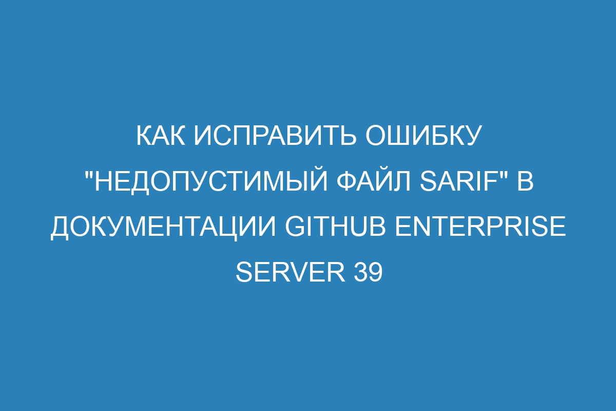 Как исправить ошибку &quot;Недопустимый файл SARIF&quot; в документации GitHub Enterprise Server 39