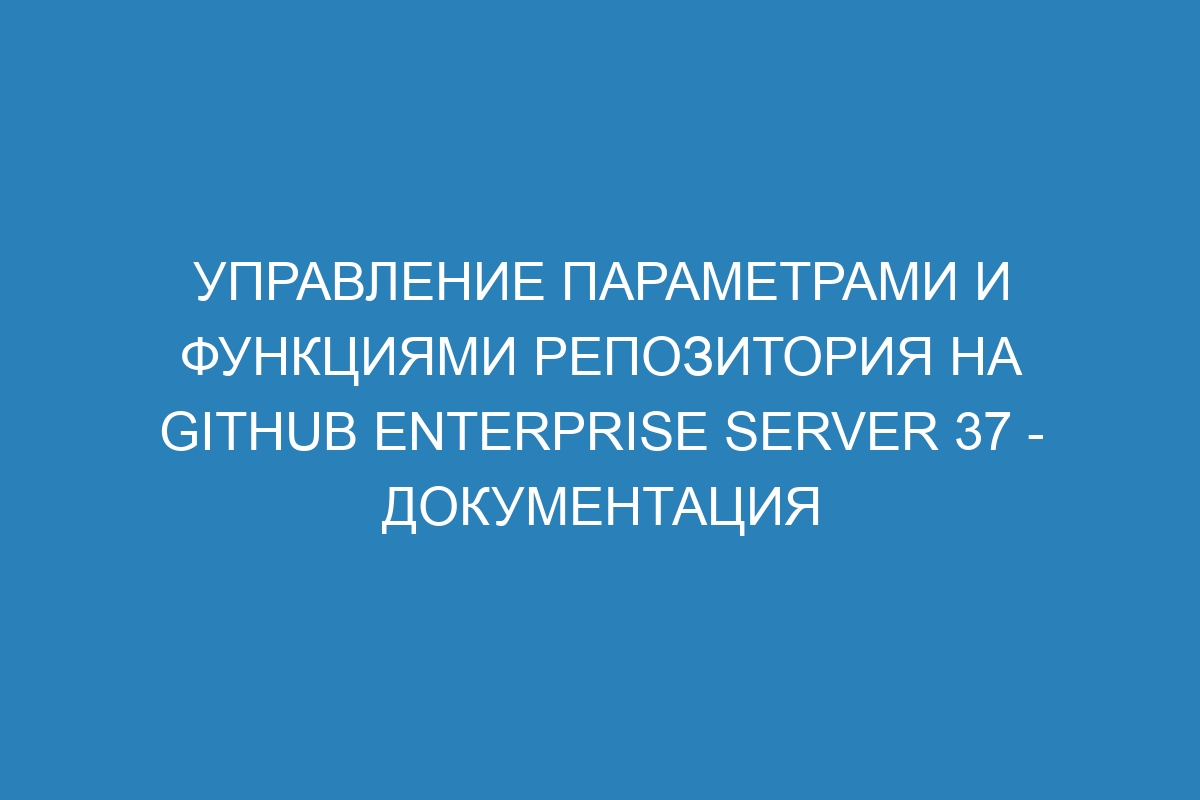 Управление параметрами и функциями репозитория на GitHub Enterprise Server 37 - документация