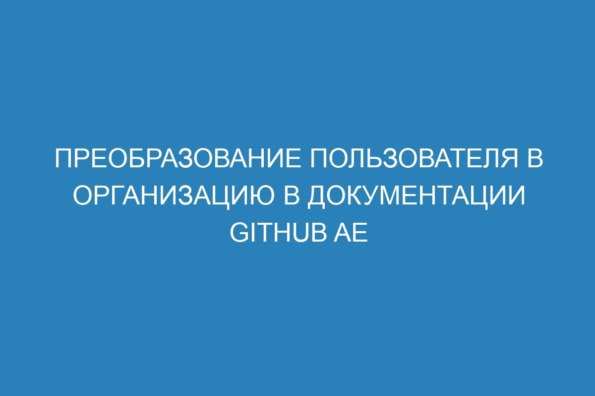 Преобразование пользователя в организацию в документации GitHub AE