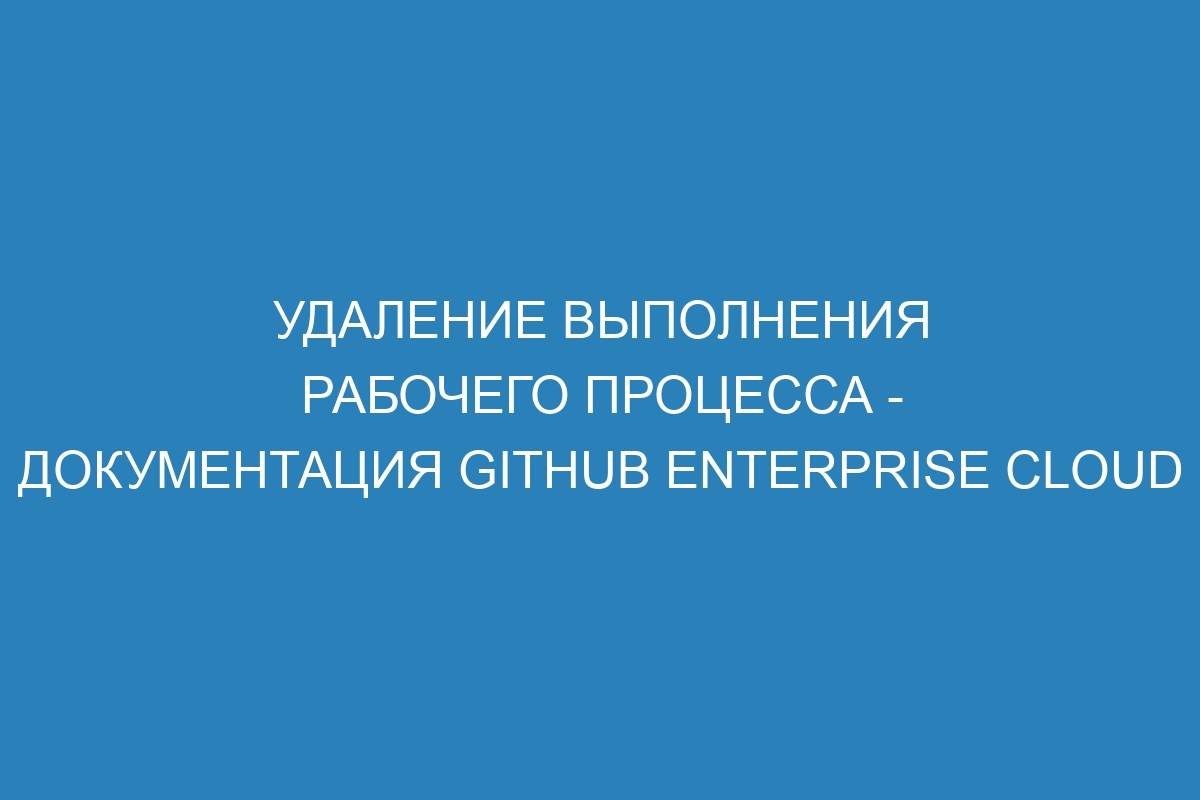 Удаление выполнения рабочего процесса - документация GitHub Enterprise Cloud