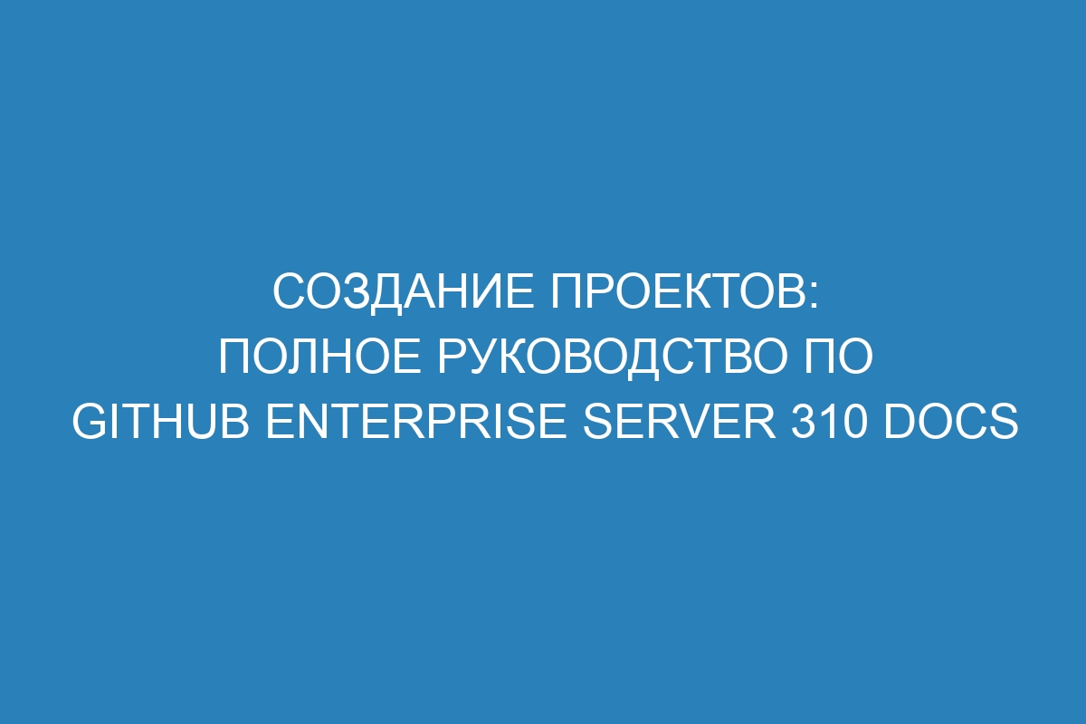 Создание проектов: полное руководство по GitHub Enterprise Server 310 Docs