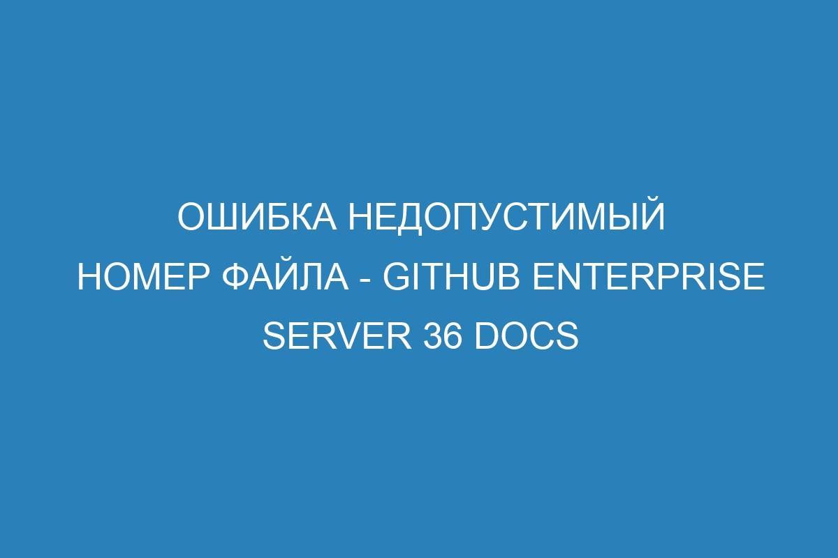 Ошибка недопустимый номер файла - GitHub Enterprise Server 36 Docs