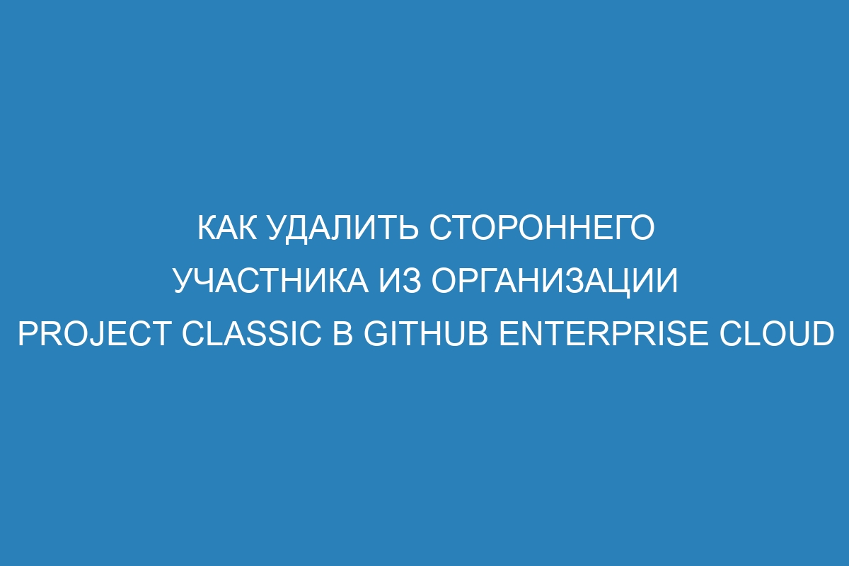 Как удалить стороннего участника из организации project classic в GitHub Enterprise Cloud