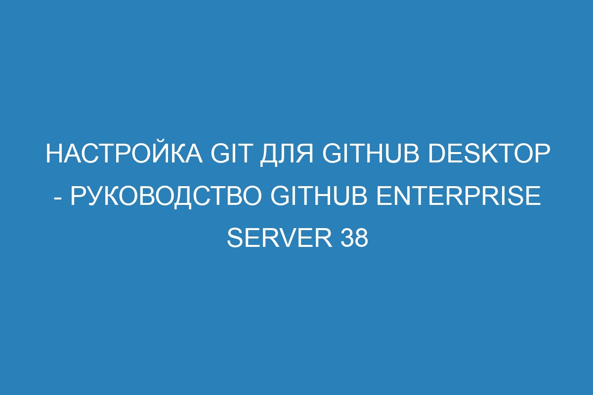 Настройка Git для GitHub Desktop - Руководство GitHub Enterprise Server 38