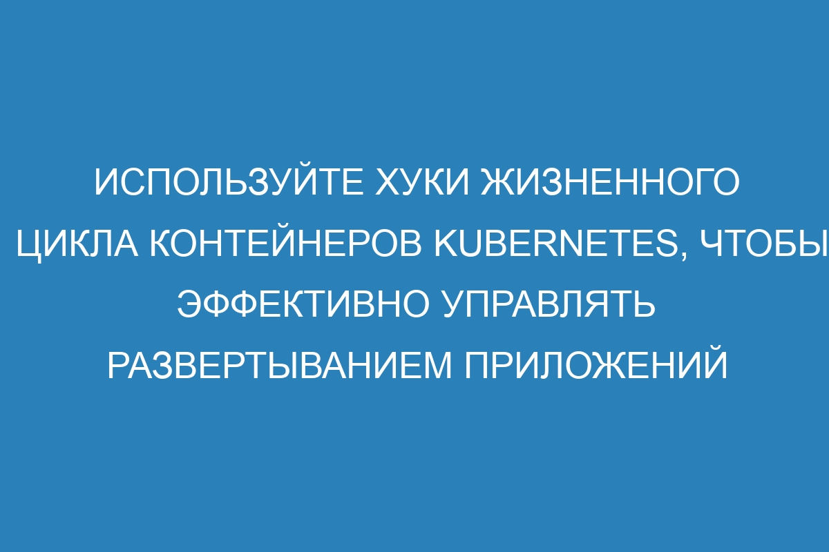 Используйте хуки жизненного цикла контейнеров Kubernetes, чтобы эффективно управлять развертыванием приложений