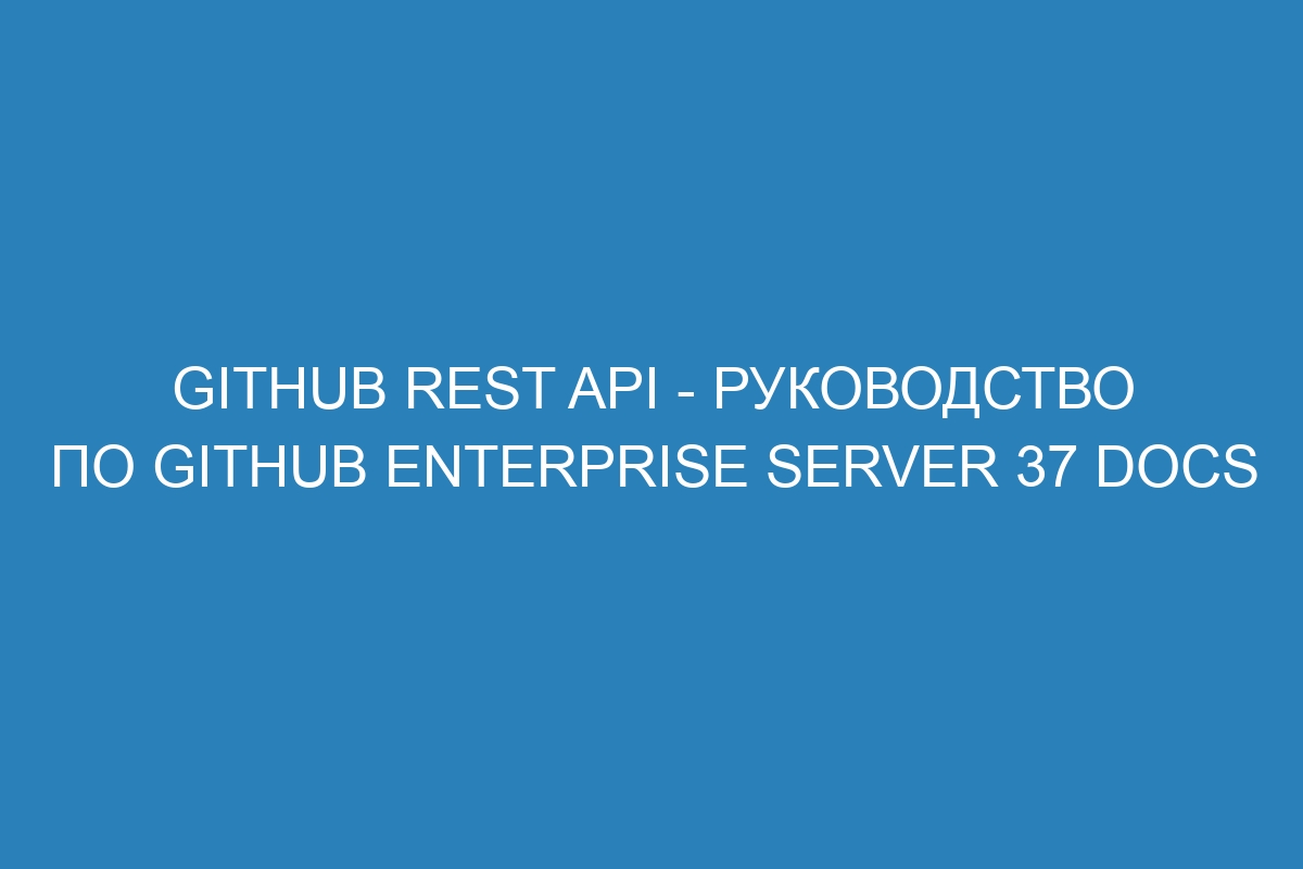 GitHub REST API - Руководство по GitHub Enterprise Server 37 Docs