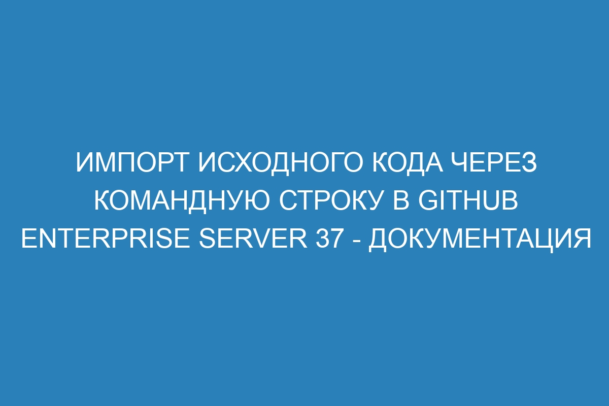 Импорт исходного кода через командную строку в GitHub Enterprise Server 37 - документация