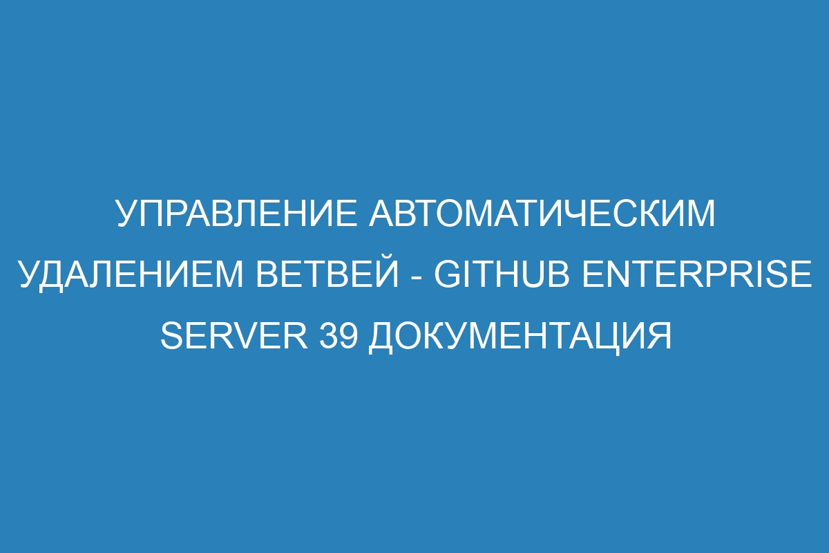 Управление автоматическим удалением ветвей - GitHub Enterprise Server 39 Документация