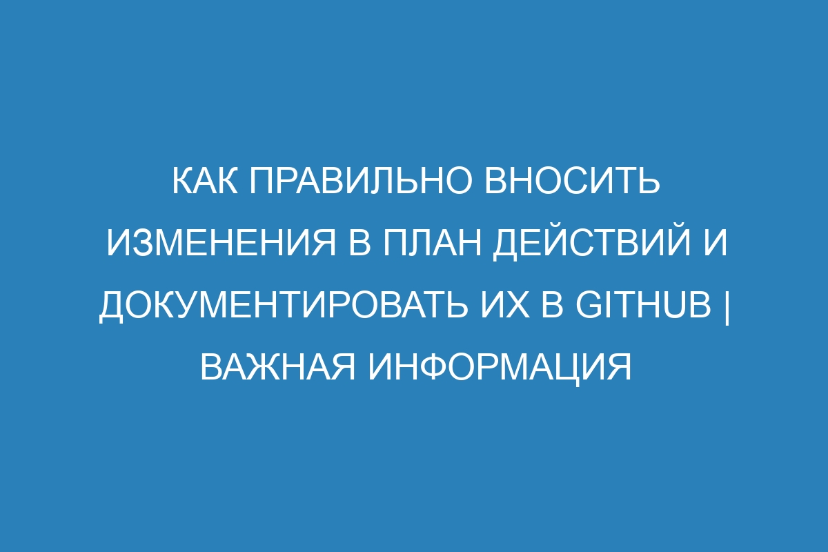 Как правильно вносить изменения в план действий и документировать их в GitHub | Важная информация