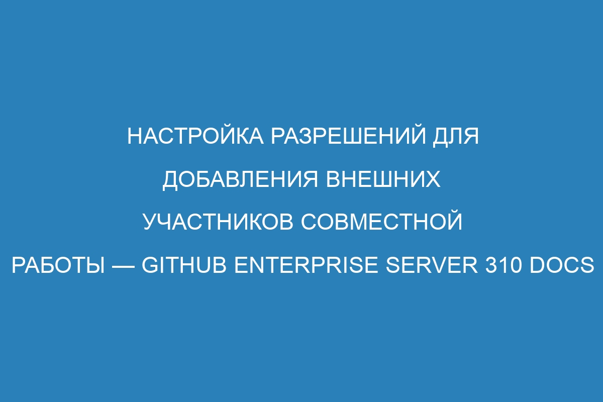 Настройка разрешений для добавления внешних участников совместной работы — GitHub Enterprise Server 310 Docs