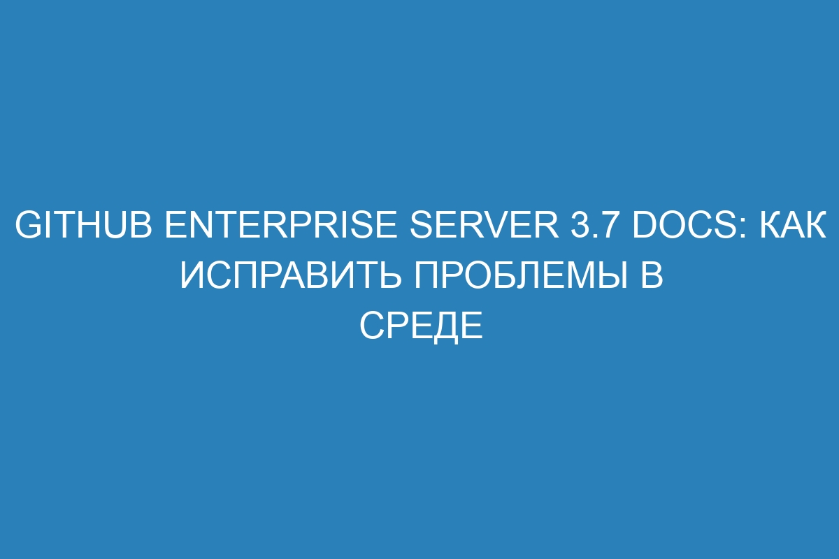 GitHub Enterprise Server 3.7 Docs: как исправить проблемы в среде