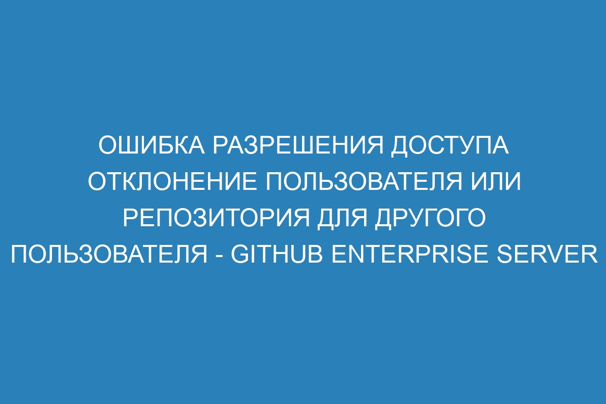 Ошибка разрешения доступа отклонение пользователя или репозитория для другого пользователя - GitHub Enterprise Server 39 Docs