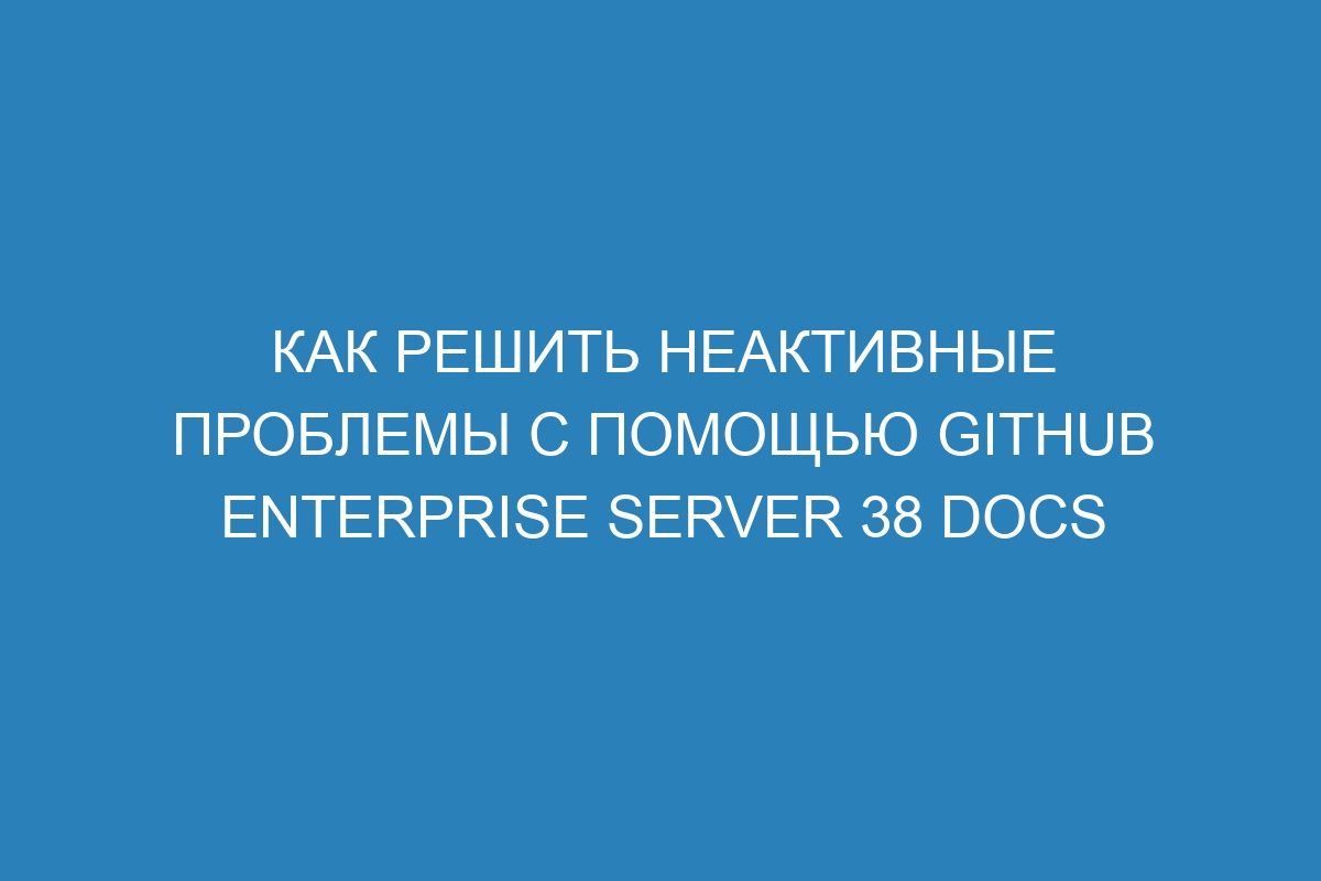 Как решить неактивные проблемы с помощью GitHub Enterprise Server 38 Docs