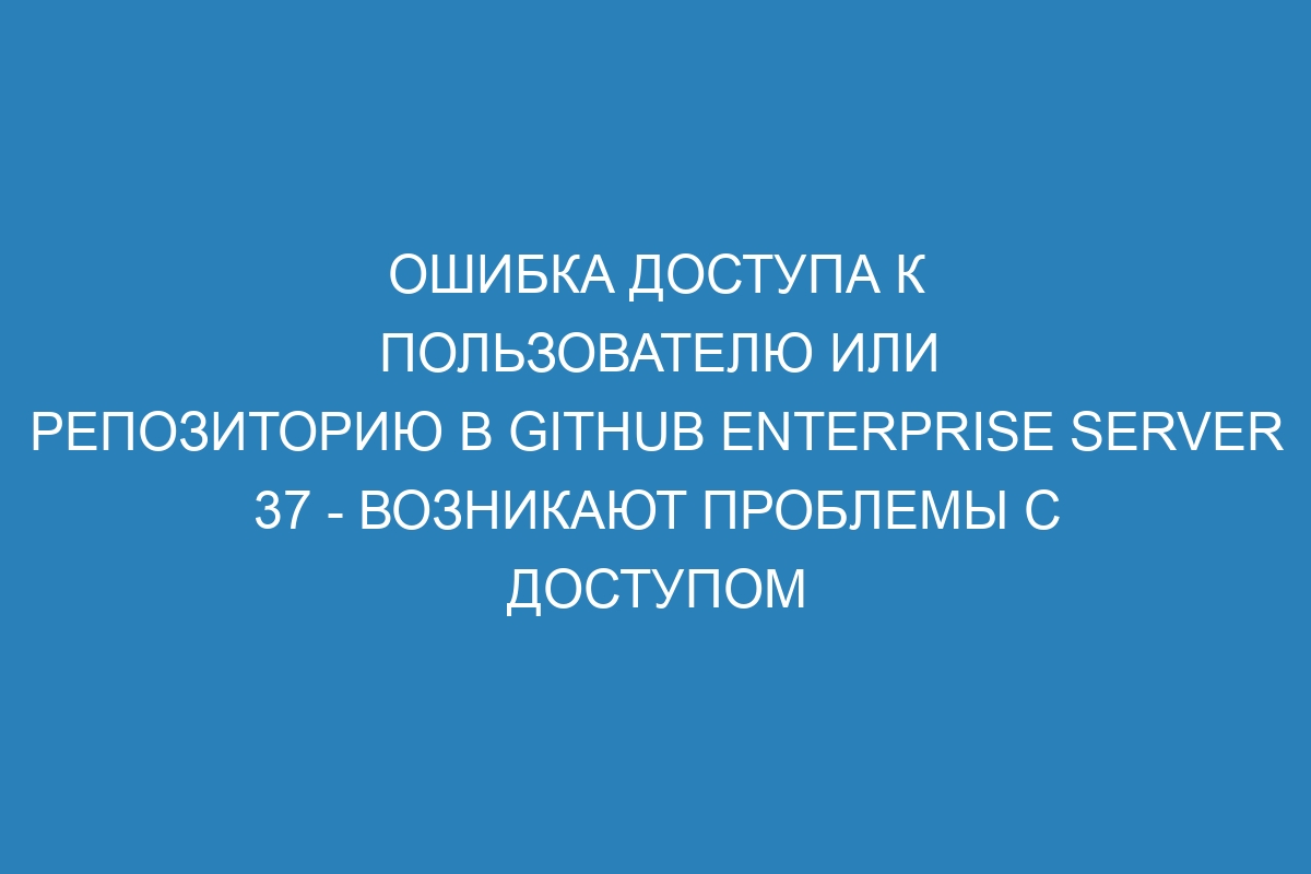 Ошибка доступа к пользователю или репозиторию в GitHub Enterprise Server 37 - возникают проблемы с доступом