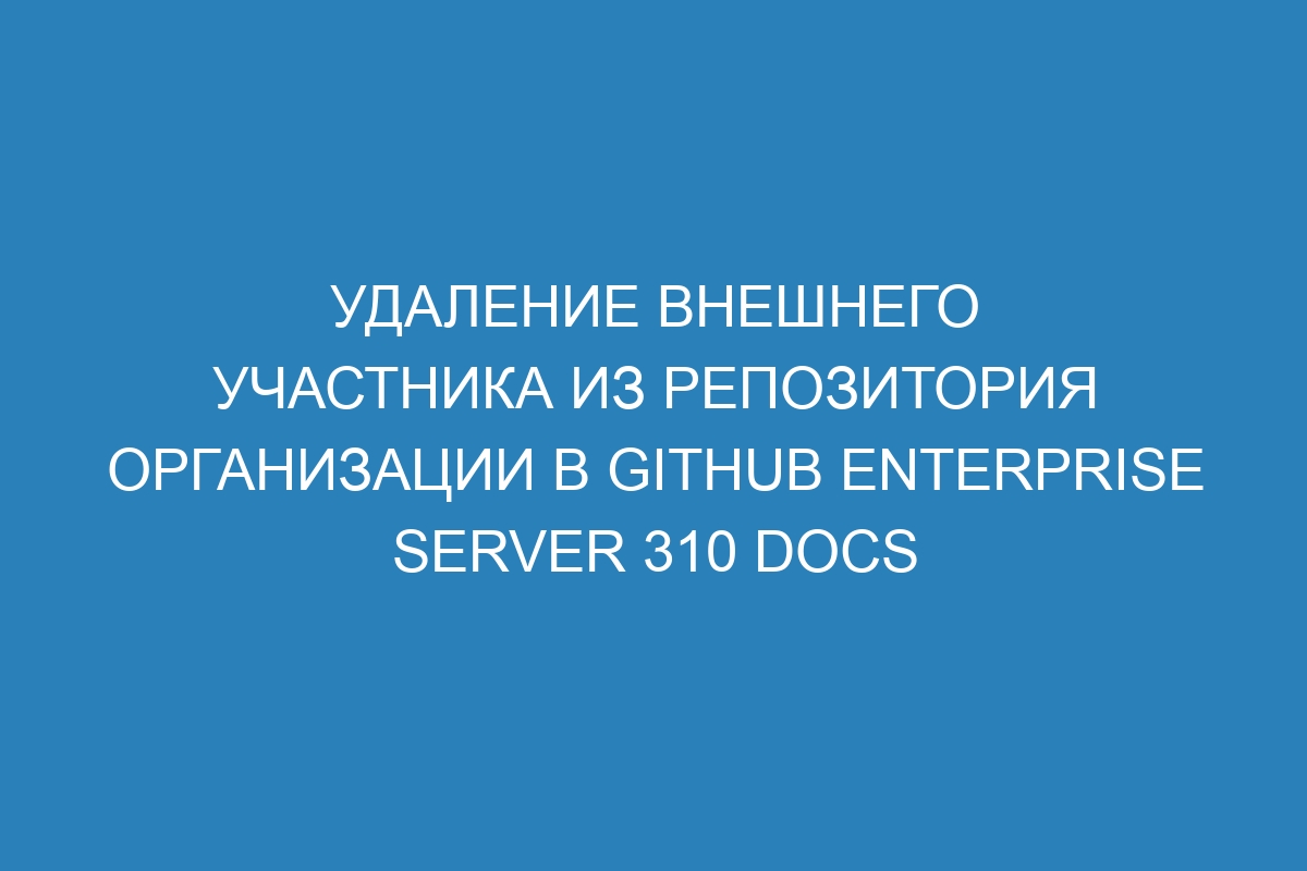 Удаление внешнего участника из репозитория организации в GitHub Enterprise Server 310 Docs