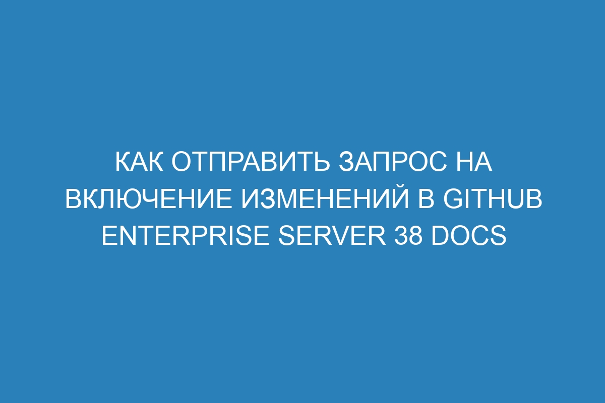 Как отправить запрос на включение изменений в GitHub Enterprise Server 38 Docs