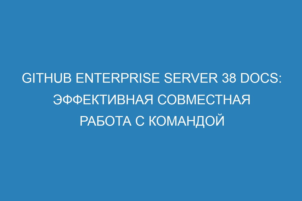 GitHub Enterprise Server 38 Docs: эффективная совместная работа с командой