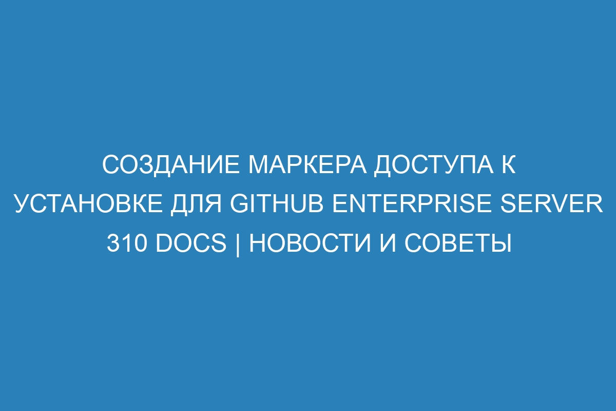 Создание маркера доступа к установке для GitHub Enterprise Server 310 Docs | Новости и советы