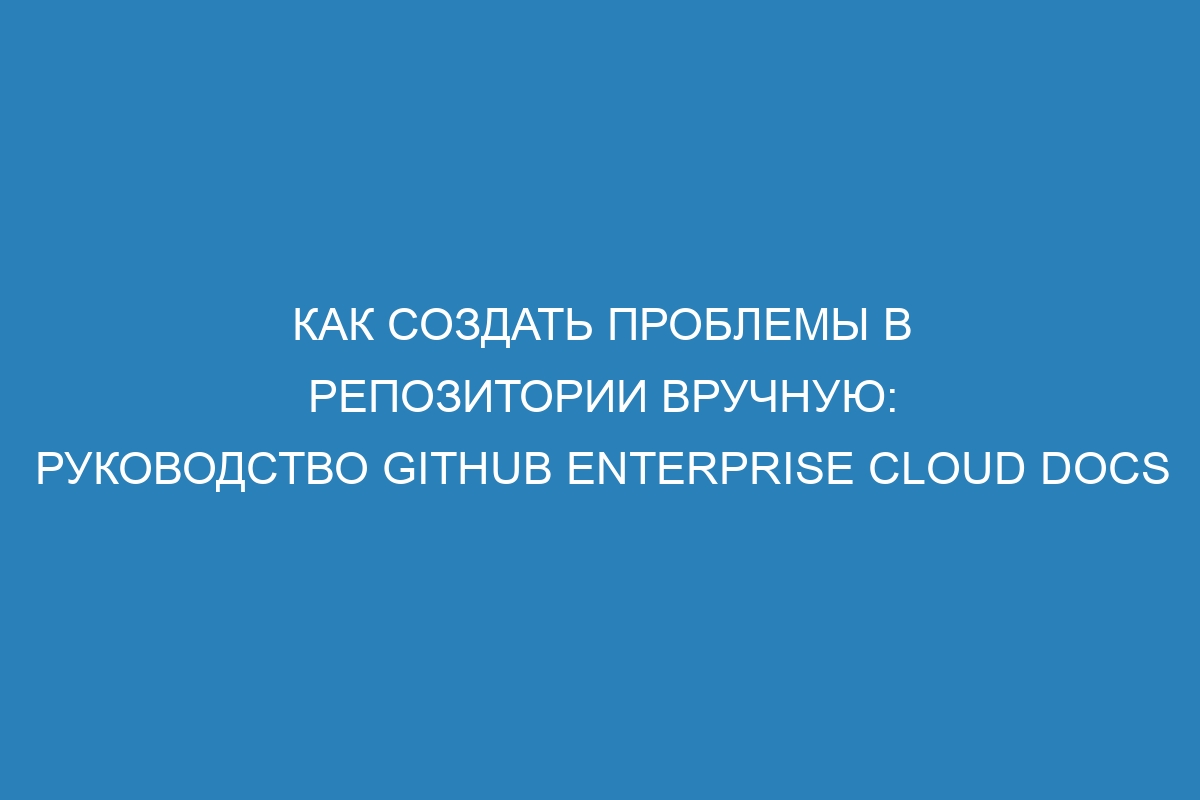 Как создать проблемы в репозитории вручную: руководство GitHub Enterprise Cloud Docs