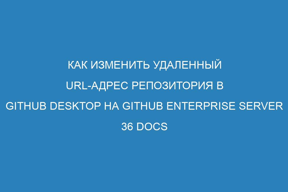 Как изменить удаленный URL-адрес репозитория в GitHub Desktop на GitHub Enterprise Server 36 Docs