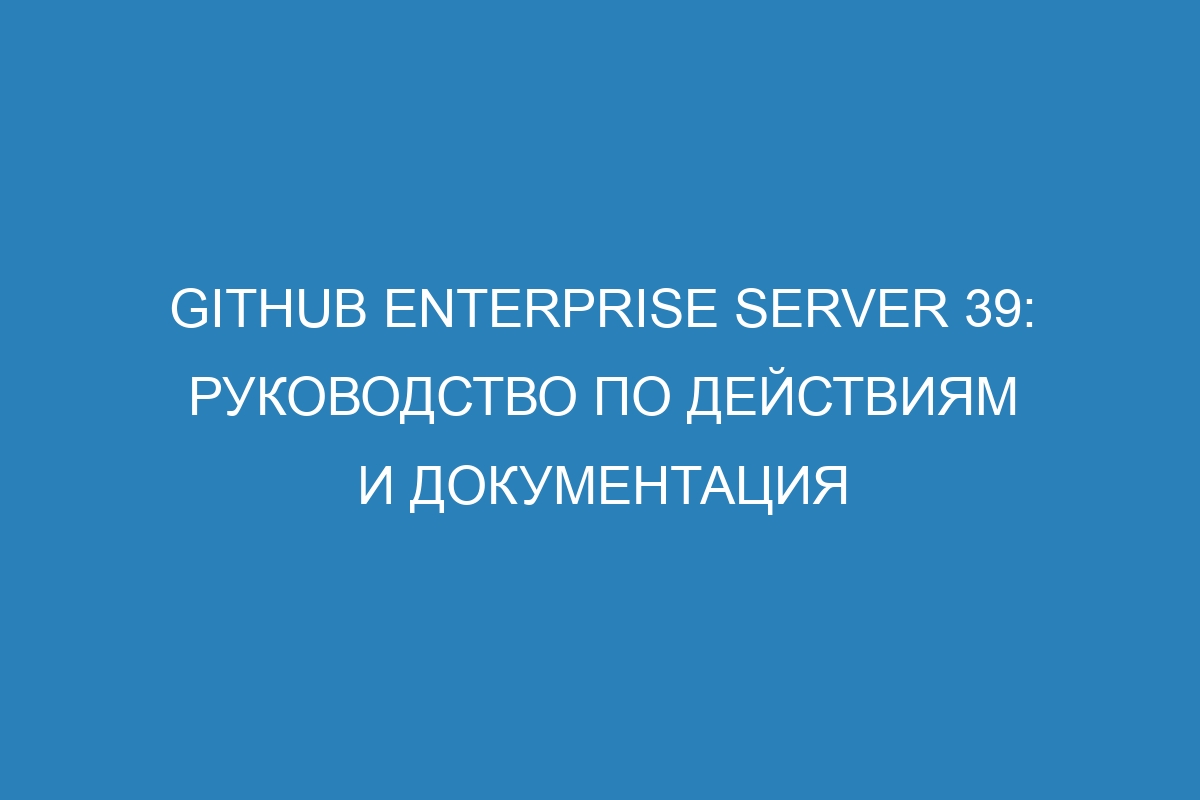 GitHub Enterprise Server 39: руководство по действиям и документация