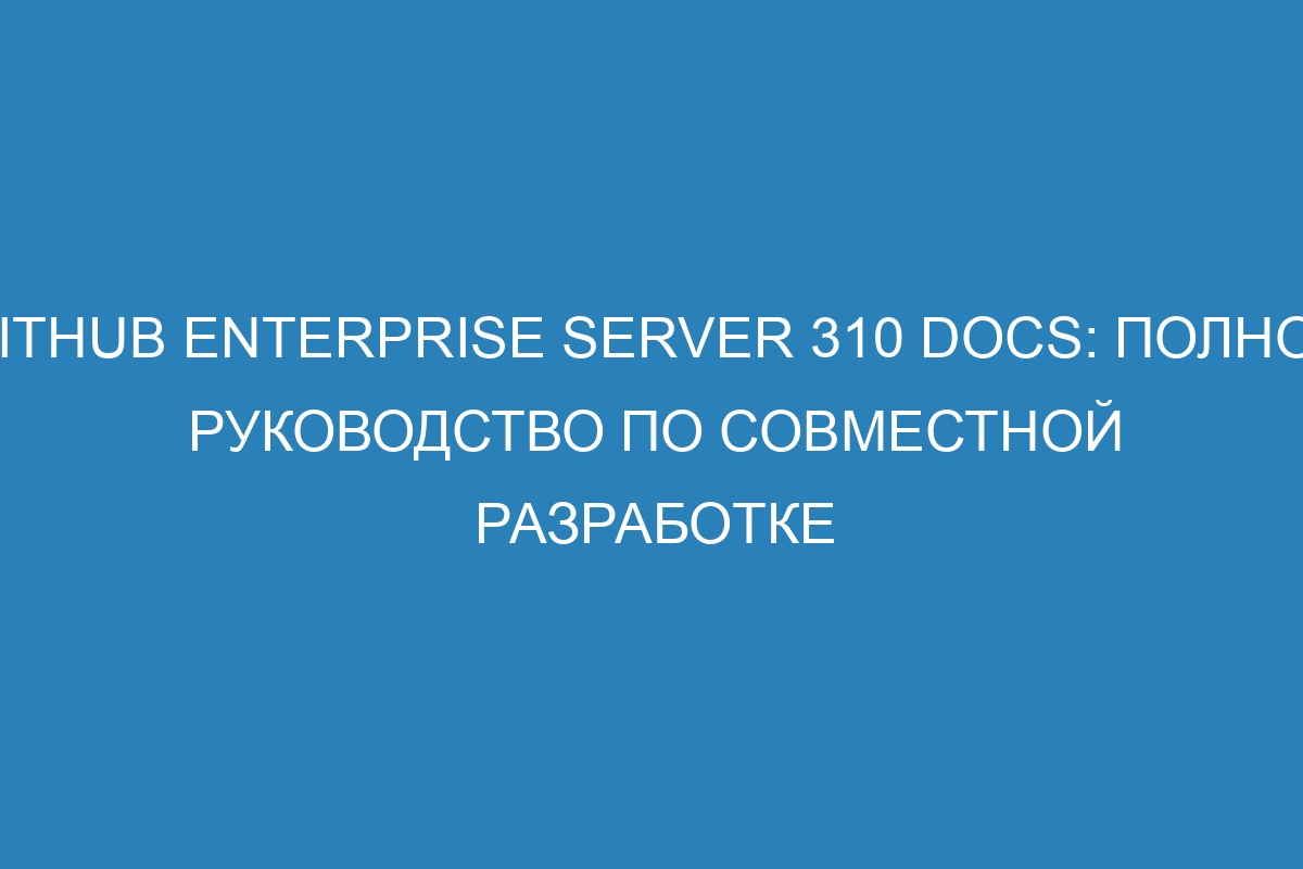 GitHub Enterprise Server 310 Docs: полное руководство по совместной разработке