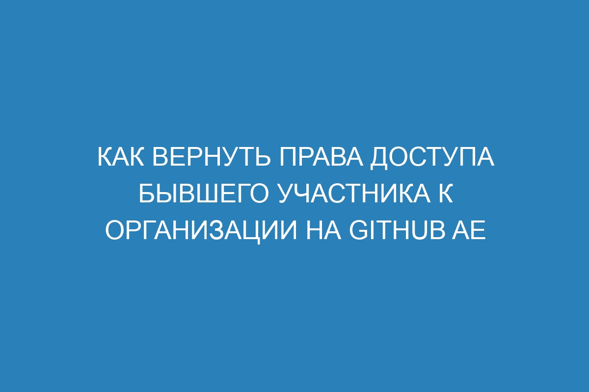 Как вернуть права доступа бывшего участника к организации на GitHub AE