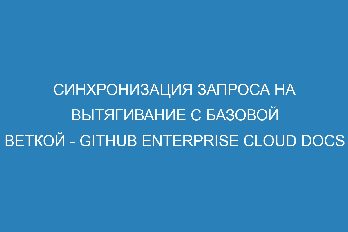 Синхронизация запроса на вытягивание с базовой веткой - GitHub Enterprise Cloud Docs