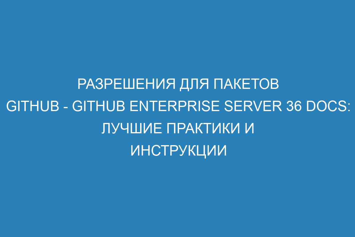 Разрешения для пакетов GitHub - GitHub Enterprise Server 36 Docs: лучшие практики и инструкции