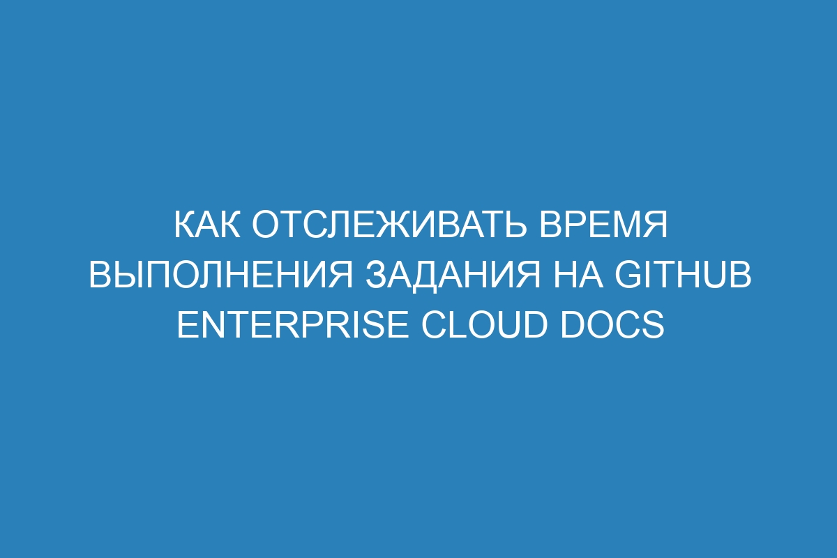 Как отслеживать время выполнения задания на GitHub Enterprise Cloud Docs