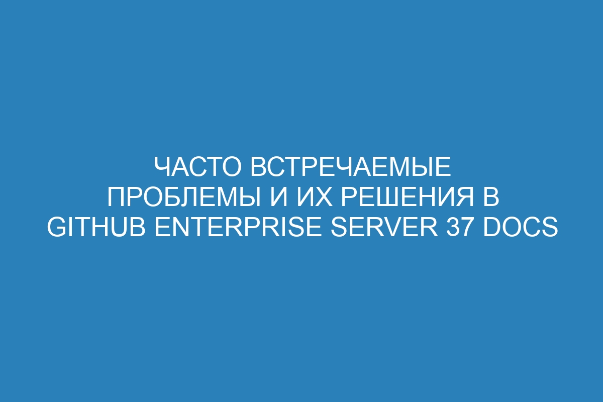 Часто встречаемые проблемы и их решения в GitHub Enterprise Server 37 Docs