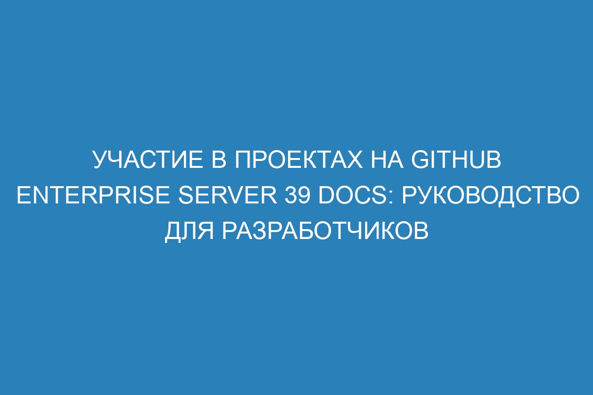 Участие в проектах на GitHub Enterprise Server 39 Docs: руководство для разработчиков