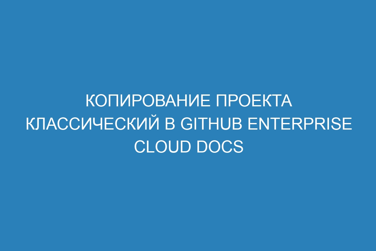 Копирование проекта классический в GitHub Enterprise Cloud Docs