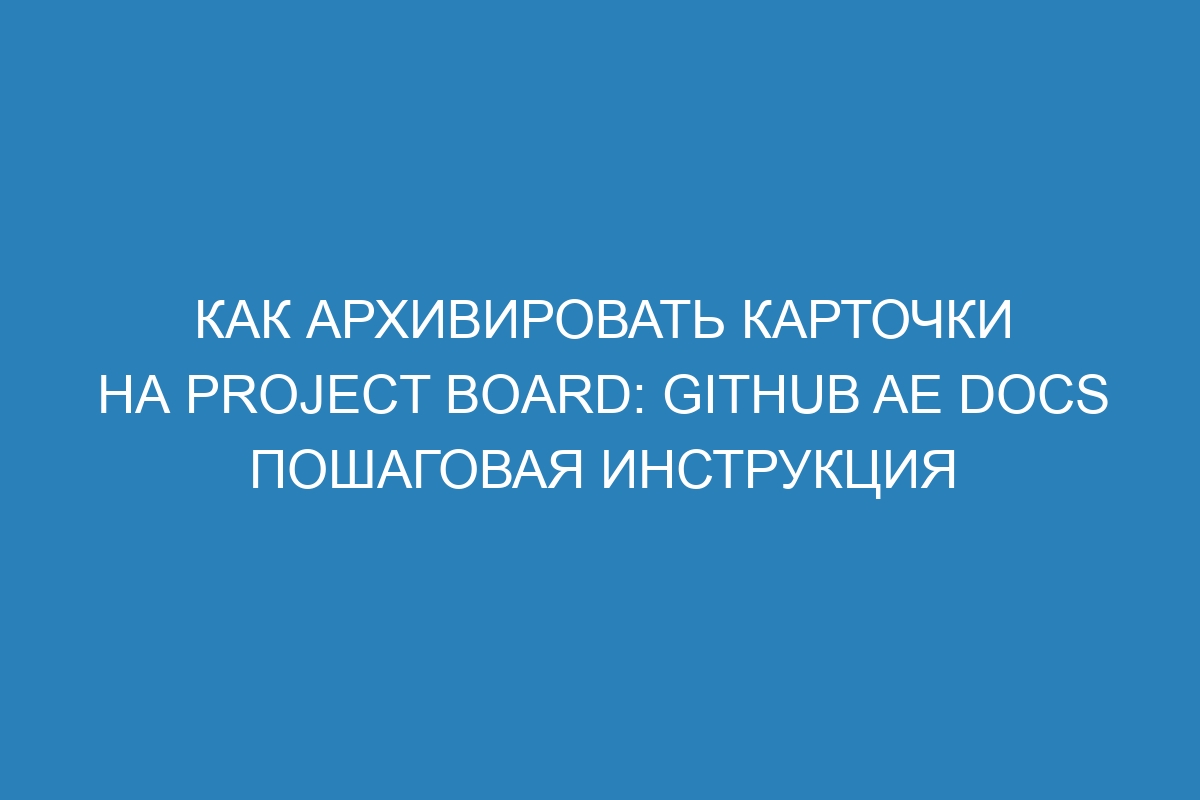 Как архивировать карточки на project board: GitHub AE Docs пошаговая инструкция