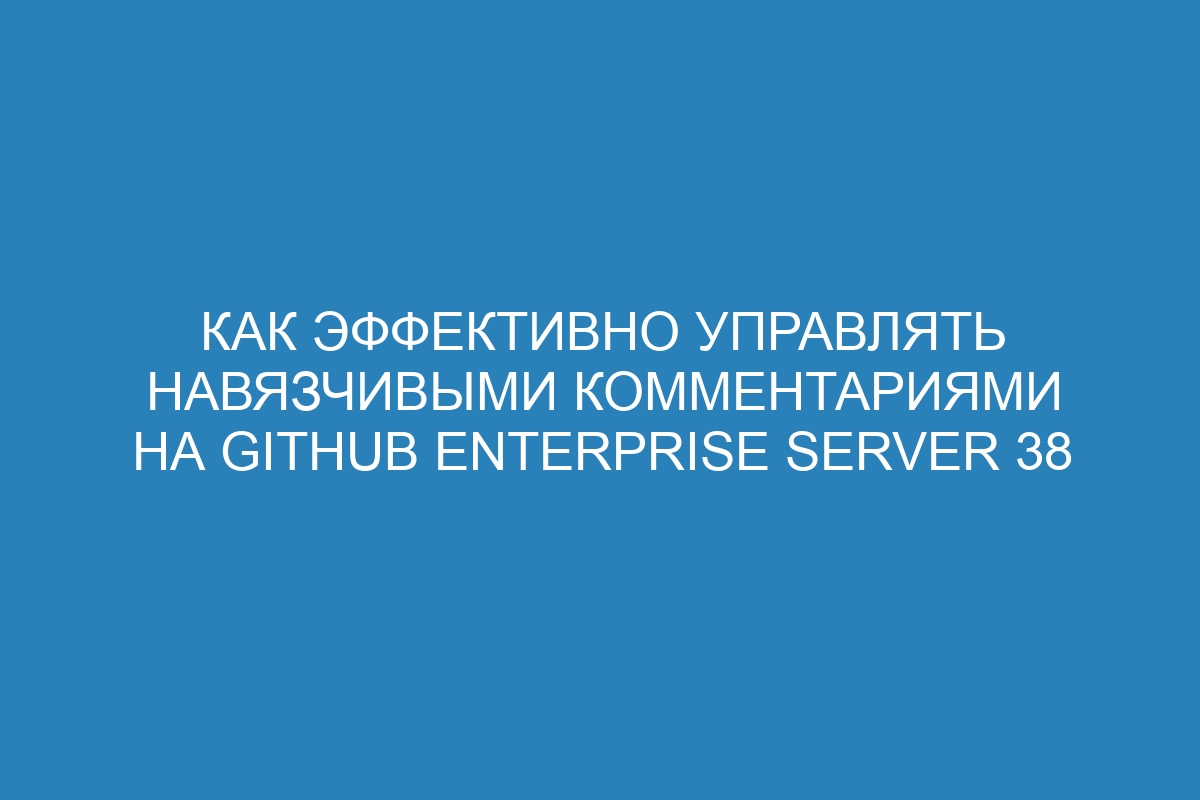 Как эффективно управлять навязчивыми комментариями на GitHub Enterprise Server 38