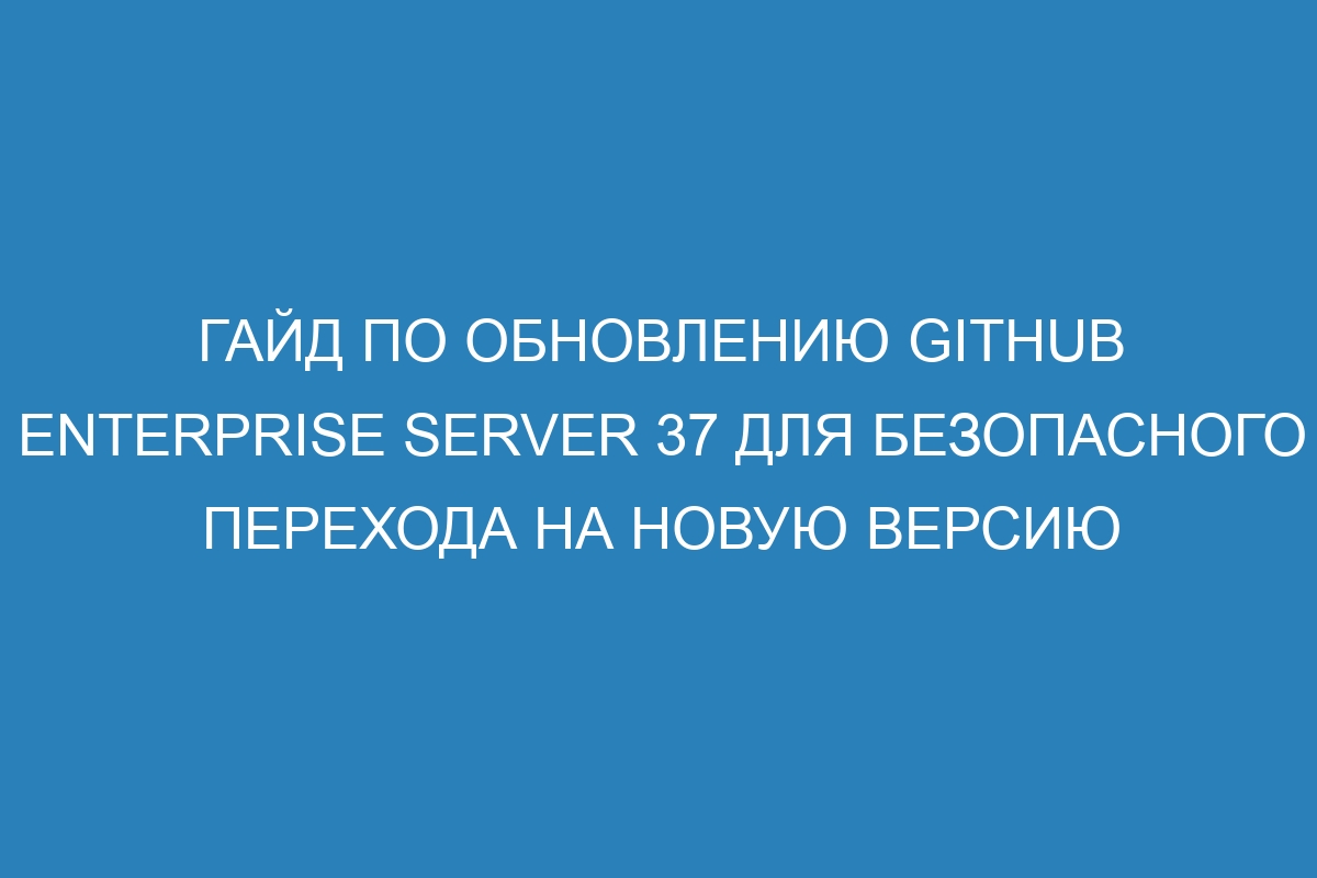 Гайд по обновлению GitHub Enterprise Server 37 для безопасного перехода на новую версию