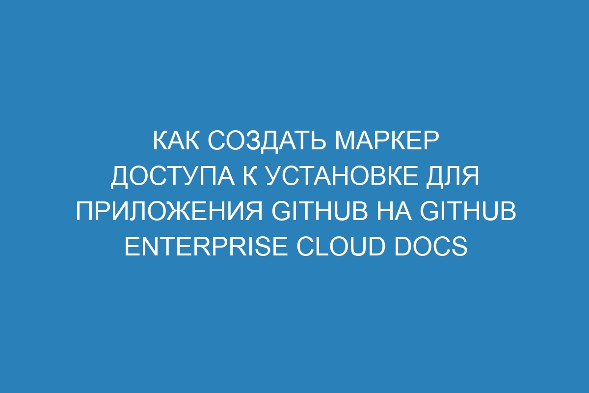 Как создать маркер доступа к установке для приложения GitHub на GitHub Enterprise Cloud Docs