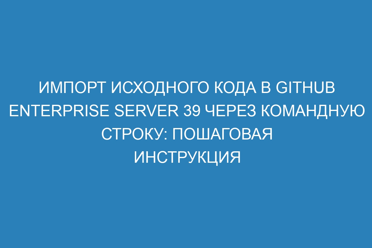 Импорт исходного кода в GitHub Enterprise Server 39 через командную строку: пошаговая инструкция