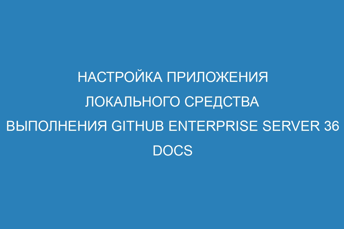 Настройка приложения локального средства выполнения GitHub Enterprise Server 36 Docs