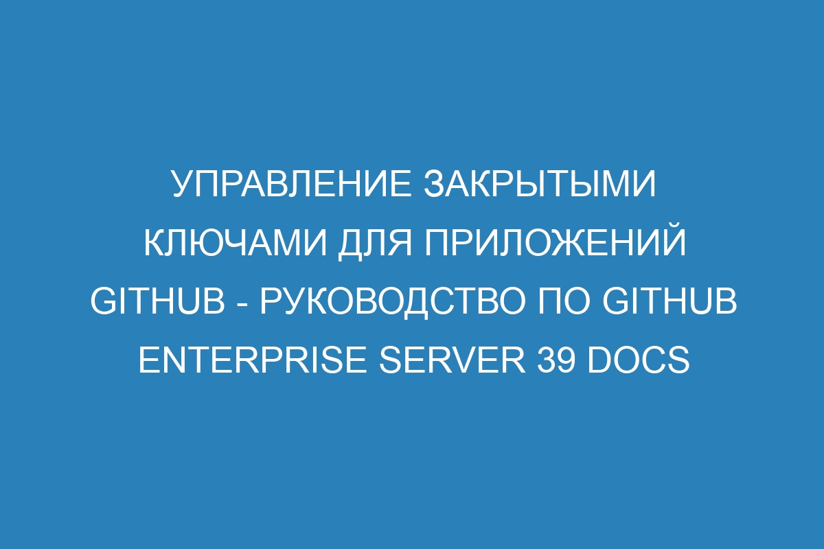 Управление закрытыми ключами для приложений GitHub - Руководство по GitHub Enterprise Server 39 Docs