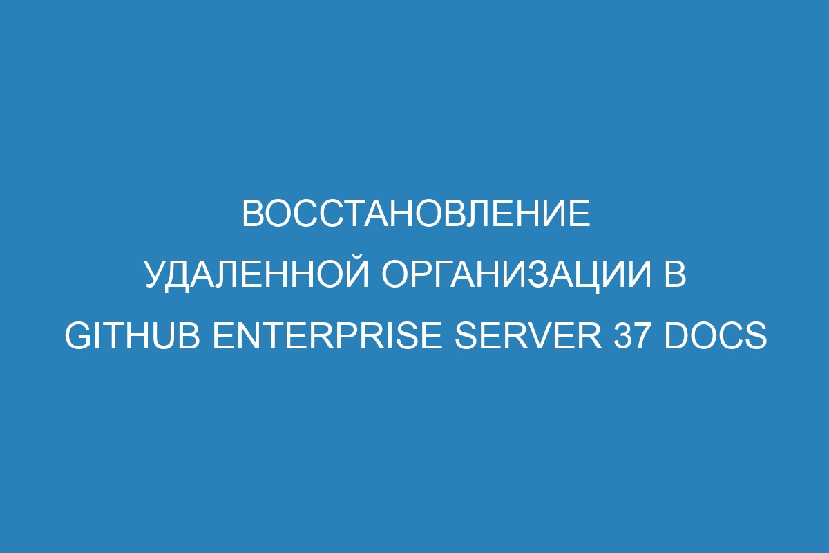 Восстановление удаленной организации в GitHub Enterprise Server 37 Docs