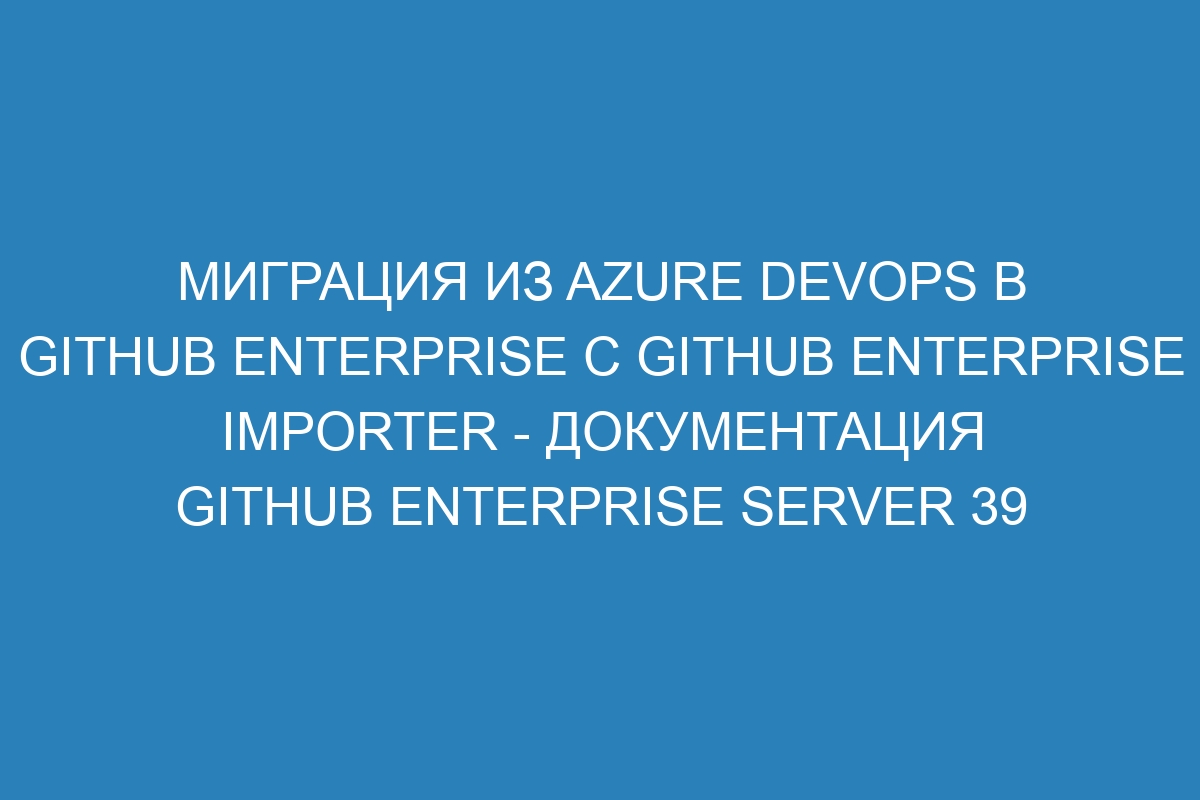 Миграция из Azure DevOps в GitHub Enterprise с GitHub Enterprise Importer - документация GitHub Enterprise Server 39
